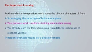 For Supervised Learning
 Already learn from previous work about the physical characters of fruits
 So arranging the same type of fruits at one place.
 Your previous work is called as training data in data mining
 You already learn the things from your train data, this is because of
response variable
 Response variable means just a decision variable
 