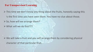 For Unsupervised Learning
 This time we don’t know any thing about the fruits, honestly saying this
is the first time you have seen them. You have no clue about those.
 So, how will we arrange them?
 What will we do first???
 We will take a fruit and you will arrange them by considering physical
character of that particular fruit.
 