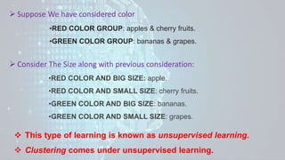  Suppose We have considered color
•RED COLOR GROUP: apples & cherry fruits.
•GREEN COLOR GROUP: bananas & grapes.
 Consider The Size along with previous consideration:
•RED COLOR AND BIG SIZE: apple.
•RED COLOR AND SMALL SIZE: cherry fruits.
•GREEN COLOR AND BIG SIZE: bananas.
•GREEN COLOR AND SMALL SIZE: grapes.
 This type of learning is known as unsupervised learning.
 Clustering comes under unsupervised learning.
 