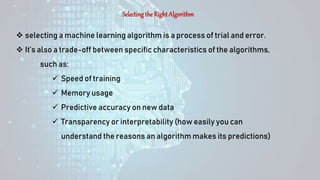 Selecting the Right Algorithm
 selecting a machine learning algorithm is a process of trial and error.
 It’s also a trade-off between specific characteristics of the algorithms,
such as:
 Speed of training
 Memory usage
 Predictive accuracy on new data
 Transparency or interpretability (how easily you can
understand the reasons an algorithm makes its predictions)
 