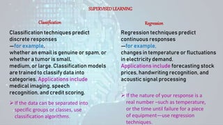 SUPERVISEDLEARNING
Classification Regression
Classification techniques predict
discrete responses
—for example,
whether an email is genuine or spam, or
whether a tumor is small,
medium, or large. Classification models
are trained to classify data into
categories. Applications include
medical imaging, speech
recognition, and credit scoring.
Regression techniques predict
continuous responses
—for example,
changes in temperature or fluctuations
in electricity demand.
Applications include forecasting stock
prices, handwriting recognition, and
acoustic signal processing
If the data can be separated into
specific groups or classes, use
classification algorithms.
If the nature of your response is a
real number –such as temperature,
or the time until failure for a piece
of equipment—use regression
techniques.
 