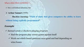 What is MACHINE LEARNING ?....
 Not a well defined definition. But
 Arthur Samuel (1959):
Machine learning: "Field of study that gives computers the ability to learn
without being explicitly programmed"
 Samuel wrote a checkers playing program
 Had the program play 10000 games against itself
 Work out which board positions were good and bad depending on
wins/losses
Example
 
