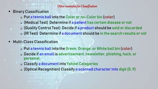 Otherexamplesfor Classification
 Binary Classification
 Put a tennis ball into the Color or no-Color bin (color)
 (Medical Test) Determine if a patient has certain disease or not
 (Quality Control Test) Decide if a product should be sold or discarded
 (IR Test) Determine if a document should be in the search results or not
 Multi-Class Classification
 Put a tennis ball into the Green, Orange, or White ball bin (color)
 Decide if an email is advertisement, newsletter, phishing, hack, or
personal.
 Classify a document into Yahoo! Categories
 (Optical Recognition) Classify a scanned character into digit (0..9)
 