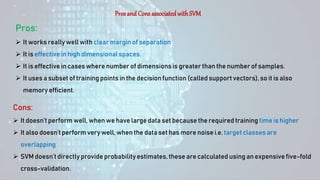 Pros and Cons associatedwithSVM
Pros:
 It works really well with clear margin of separation
 It is effective in high dimensionalspaces.
 It is effective in cases where number of dimensionsis greater than the number of samples.
 It uses a subset of training points in the decisionfunction (called support vectors), so it is also
memory efficient.
Cons:
 It doesn’t perform well, when we have large data set because the required training time is higher
 It also doesn’tperform very well, when the data set has more noise i.e. target classes are
overlapping
 SVM doesn’t directly provide probabilityestimates, these are calculated using an expensive five-fold
cross-validation.
 