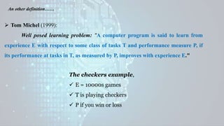  Tom Michel (1999):
Well posed learning problem: "A computer program is said to learn from
experience E with respect to some class of tasks T and performance measure P, if
its performance at tasks in T, as measured by P, improves with experience E."
An other definition……
The checkers example,
 E = 10000s games
 T is playing checkers
 P if you win or loss
 