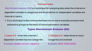 Discriminant Analysis
Discriminant analysis (DA) is a technique for analyzing data when the criterion or
dependent variable is categorical and the predictor or independent variables are
interval in nature.
 It is a technique to discriminate between two or more mutually exclusive and
exhaustive groups on the basis of some explanatory variables
Types Discriminant Analysis (DA)
1. Linear D A - when the criterion /
dependent variable has two categories
Example: adopters & non-adopters
2. Multiple D A- when three or more
categories are involved
Example: SHG1, SHG2,SHG3
 