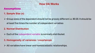  Group sizes of the dependent should not be grossly different i.e. 80:20. It should be
at least five times the number of independent variables
How DA Works
Assumptions
1. Sample Size (n)
 Each of the independent variable is normally distributed.
2. Normal Distribution
 All variables have linear and homoscedastic relationships.
3. Homogeneity of variances / covariances
 