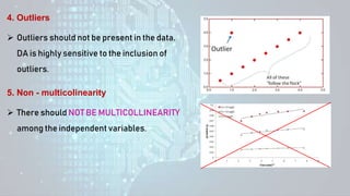  Outliers should not be present in the data.
DA is highly sensitive to the inclusion of
outliers.
4. Outliers
 There should NOT BE MULTICOLLINEARITY
among the independent variables.
5. Non - multicolinearity
 
