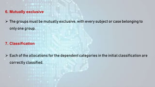  The groups must be mutually exclusive, with every subject or case belonging to
only one group.
6. Mutually exclusive
 Each of the allocations for the dependent categories in the initial classification are
correctly classified.
7. Classification
 