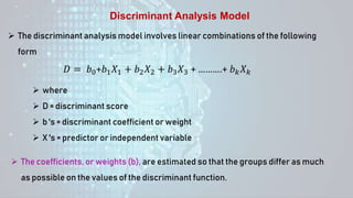 Discriminant Analysis Model
 The discriminant analysis model involves linear combinations of the following
form
𝐷 = 𝑏0+𝑏1𝑋1 + 𝑏2𝑋2 + 𝑏3𝑋3 + ……….+ 𝑏𝑘𝑋𝑘
 where
 D = discriminant score
 b 's = discriminant coefficient or weight
 X 's = predictor or independent variable
 The coefficients, or weights (b), are estimated so that the groups differ as much
as possible on the values of the discriminant function.
 