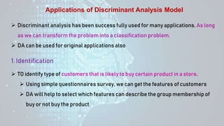 Applications of Discriminant Analysis Model
 Discriminant analysis has been success fully used for many applications. As long
as we can transform the problem into a classification problem.
 DA can be used for original applications also
1. Identification
 TO identify type of customers that is likely to buy certain product in a store.
 Using simple questionnaires survey, we can get the features of customers
 DA will help to select which features can describe the group membership of
buy or not buy the product
 