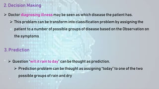 3. Prediction
 Question “will it rain to day” can be thought as prediction.
 Prediction problem can be thought as assigning “today” to one of the two
possible groups of rain and dry
2. Decision Making
 Doctor diagnosing illness may be seen as which disease the patient has.
 This problem can be transform into classification problem by assigning the
patient to a number of possible groups of disease based on the Observation on
the symptoms
 