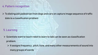 5. Learning
 Scientists want to teach robot to learn to talk can be seen as classification
problem.
 It assigns frequency , pitch, tune, and many other measurements of sound into
many groups of words
4. Pattern recognition
 To distinguish pedestrian from dogs and cars on capture image sequence of traffic
date is a classification problem
 