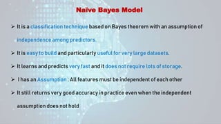 Naïve Bayes Model
 It is a classification technique based on Bayes theorem with an assumption of
independence among predictors.
 It is easy to build and particularly useful for very large datasets.
 It learns and predicts very fast and it does not require lots of storage.
 I has an Assumption : All features must be independent of each other
 It still returns very good accuracy in practice even when the independent
assumption does not hold
 