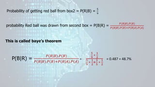 Probability of getting red ball from box2 = P(R|B) =
5
9
probability Red ball was drawn from second box = P(B|R) =
𝑃(𝑅|𝐵).𝑃(𝐵)
𝑃(𝑅|𝐵).𝑃 𝐵 +𝑃(𝑅|𝐴).𝑃(𝐴)
This is called baye’s theorem
P(B|R) =
𝑃(𝑅|𝐵).𝑃(𝐵)
𝑃(𝑅|𝐵).𝑃 𝐵 +𝑃(𝑅|𝐴).𝑃(𝐴)
=
5
9
∗
1
2
5
9
∗
1
2
+
3
5
∗
1
2
= 0.487 = 48.7%
 