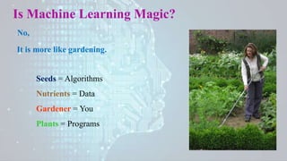 Is Machine Learning Magic?
No,
It is more like gardening.
Seeds = Algorithms
Nutrients = Data
Gardener = You
Plants = Programs
 