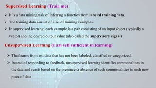 Supervised Learning (Train me)
 It is a data mining task of inferring a function from labeled training data.
 The training data consist of a set of training examples.
 In supervised learning, each example is a pair consisting of an input object (typically a
vector) and the desired output value (also called the supervisory signal)
Unsupervised Learning (I am self sufficient in learning)
 That learns from test data that has not been labeled, classified or categorized.
 Instead of responding to feedback, unsupervised learning identifies commonalities in
the data and reacts based on the presence or absence of such commonalities in each new
piece of data
 