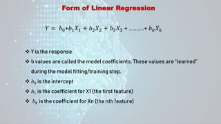 Form of Linear Regression
𝑌 = 𝑏0+𝑏1𝑋1 + 𝑏2𝑋2 + 𝑏3𝑋3 + ……….+ 𝑏𝑘𝑋𝑘
 Y is the response
 b values are called the model coefficients. These values are “learned”
during the model fitting/training step.
 𝑏0 is the intercept
 𝑏1 is the coefficient for X1 (the first feature)
 𝑏𝑘 is the coefficient for Xn (the nth feature)
 