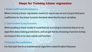 Steps for Training Linear regression
1. Model Coefficients/Parameters
When training a linear regression model it’s way to say we are trying to find out a
coefficients for the linear function that best describe the input variables.
2. Cost Function (Loss Function)
When building a linear model it’s said that we are trying to minimize the error an
algorithm does making predictions, and we got that by choosing a function to help
us measure the error also called cost function.
3.Estimate The Coefficients
For that task there’s a mathematical algorithm called Gradient Descent,
 