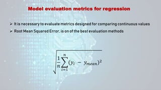 Model evaluation metrics for regression
 It is necessary to evaluate metrics designed for comparing continuous values
 Root Mean Squared Error, is on of the best evaluation methods
1
𝑛
𝑖=1
𝑛
(𝑦𝑖 − 𝑦𝑚𝑒𝑎𝑛)2
 