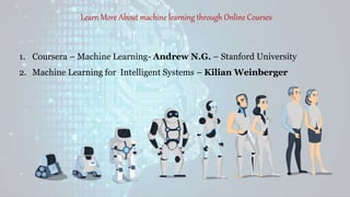 Learn More About machine learning through Online Courses
1. Coursera – Machine Learning- Andrew N.G. – Stanford University
2. Machine Learning for Intelligent Systems – Kilian Weinberger
 