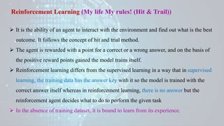 Reinforcement Learning (My life My rules! (Hit & Trail))
 It is the ability of an agent to interact with the environment and find out what is the best
outcome. It follows the concept of hit and trial method.
 The agent is rewarded with a point for a correct or a wrong answer, and on the basis of
the positive reward points gained the model trains itself.
 Reinforcement learning differs from the supervised learning in a way that in supervised
learning, the training data has the answer key with it so the model is trained with the
correct answer itself whereas in reinforcement learning, there is no answer but the
reinforcement agent decides what to do to perform the given task
 In the absence of training dataset, it is bound to learn from its experience.
 