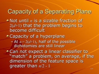 Capacity of a Separating Plane Not until  n  is a sizable fraction of  2( d +1)  that the problem begins to become difficult Capacity of a hyperplane At  n  = 2( d +1) , half of the possible dichotomies are still linear Can not expect a linear classifier to “match” a problem, on average, if the dimension of the feature space is greater than  n /2 - 1 