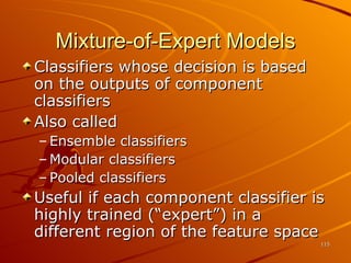 Mixture-of-Expert Models Classifiers whose decision is based on the outputs of component classifiers Also called Ensemble classifiers Modular classifiers Pooled classifiers Useful if each component classifier is highly trained (“expert”) in a different region of the feature space 