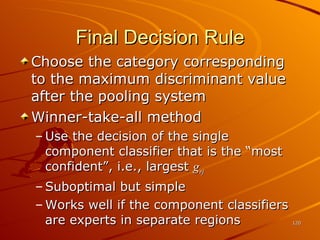 Final Decision Rule Choose the category corresponding to the maximum discriminant value after the pooling system Winner-take-all method Use the decision of the single component classifier that is the “most confident”, i.e., largest  g rj Suboptimal but simple Works well if the component classifiers are experts in separate regions 