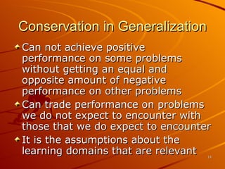 Conservation in Generalization Can not achieve positive performance on some problems without getting an equal and opposite amount of negative performance on other problems Can trade performance on problems we do not expect to encounter with those that we do expect to encounter It is the assumptions about the learning domains that are relevant 