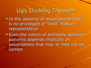 Ugly Duckling Theorem In the absence of assumptions there is no privileged or “best” feature representation Even the notion of similarity between patterns depends implicitly on assumptions that may or may not be correct 