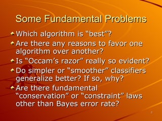 Some Fundamental Problems Which algorithm is “best”? Are there any reasons to favor one algorithm over another? Is “Occam’s razor” really so evident? Do simpler or “smoother” classifiers generalize better? If so, why? Are there fundamental “conservation” or “constraint” laws other than Bayes error rate? 