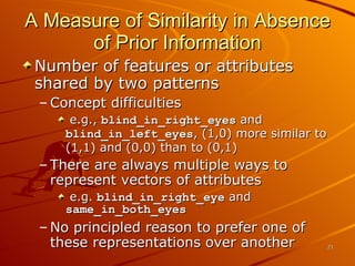 A Measure of Similarity in Absence of Prior Information Number of features or attributes shared by two patterns Concept difficulties e.g.,  blind_in_right_eyes  and  blind_in_left_eyes , (1,0) more similar to (1,1) and (0,0) than to (0,1) There are always multiple ways to represent vectors of attributes e.g.  blind_in_right_eye  and  same_in_both_eyes No principled reason to prefer one of these representations over another 