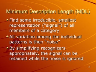 Minimum Description Length (MDL) Find some irreducible, smallest representation (“signal”) of all members of a category All variation among the individual patterns is then “noise” By simplifying recognizers appropriately, the signal can be retained while the noise is ignored 