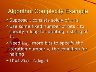Algorithm Complexity Example Suppose  x  consists solely of  n   1 s Use some fixed number of bits  k  to specify a loop for printing a string of  1 s Need  log 2 n  more bits to specify the iteration number  n , the condition for halting Thus  K ( x ) =  O (log 2 n ) 