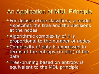 An Application of MDL Principle For decision-tree classifiers, a model  h  specifies the tree and the decisions at the nodes Algorithmic complexity of  h  is proportional to the number of nodes Complexity of data is expressed in terms of the entropy (in bits) of the data Tree-pruning based on entropy is equivalent to the MDL principle 