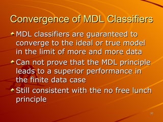 Convergence of MDL Classifiers MDL classifiers are guaranteed to converge to the ideal or true model in the limit of more and more data Can not prove that the MDL principle leads to a superior performance in the finite data case Still consistent with the no free lunch principle  