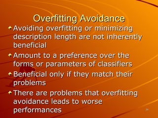 Overfitting Avoidance Avoiding overfitting or minimizing description length are not inherently beneficial Amount to a preference over the forms or parameters of classifiers Beneficial only if they match their problems There are problems that overfitting avoidance leads to worse performances 