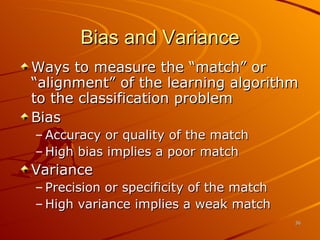 Bias and Variance Ways to measure the “match” or “alignment” of the learning algorithm to the classification problem Bias Accuracy or quality of the match High bias implies a poor match Variance Precision or specificity of the match High variance implies a weak match 