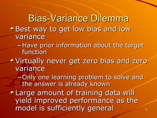 Bias-Variance Dilemma Best way to get low bias and low variance Have prior information about the target function Virtually never get zero bias and zero variance Only one learning problem to solve and the answer is already known Large amount of training data will yield improved performance as the model is sufficiently general 