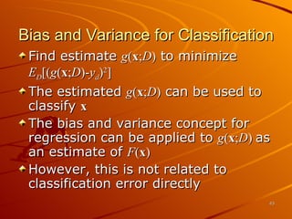 Bias and Variance for Classification Find estimate  g ( x ; D )  to minimize E D [( g ( x ; D )- y d ) 2 ] The estimated  g ( x ; D )  can be used to classify  x  The bias and variance concept for regression can be applied to  g ( x ; D )  as an estimate of  F ( x ) However, this is not related to classification error directly 