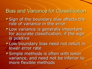 Bias and Variance for Classification Sign of the boundary bias affects the role of variance in the error Low variance is generally important for accurate classification, if the sign is positive Low boundary bias need not result in lower error rate Simple methods is often with lower variance, and need not be inferior to more flexible methods 