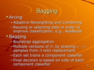 Bagging Arcing Adaptive Reweighting and Combining Reusing or selecting data in order to improve classification, e.g., AdaBoost Bagging Bootstrap aggregation Multiple versions of  D , by drawing  n’  <  n   samples from  D  with replacement Each set trains a component classifier Final decision is based on vote of each component classifier 