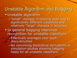 Unstable Algorithm and Bagging Unstable algorithm “small” changes in training data lead to significantly different classifiers and relatively “large” changes in accuracy In general bagging improves recognition for unstable classifiers Effectively averages over such discontinuities No convincing theoretical derivations or simulation studies showing bagging helps for all unstable classifiers 