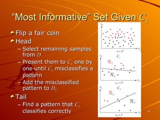 Flip a fair coin Head Select remaining samples from  D Present them to  C 1  one by one until  C 1  misclassifies a pattern Add the misclassified pattern to  D 2 Tail Find a pattern that  C 1  classifies correctly “Most Informative” Set Given  C 1 