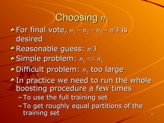 Choosing  n 1 For final vote,  n 1  ~  n 2  ~  n 3  ~  n /3  is desired Reasonable guess:  n /3 Simple problem:  n 2  <<  n 1 Difficult problem:  n 2  too large In practice we need to run the whole boosting procedure a few times  To use the full training set To get roughly equal partitions of the training set 