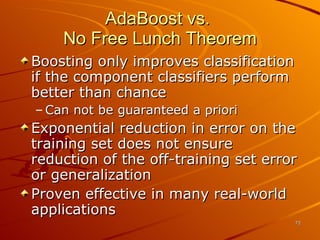AdaBoost vs.  No Free Lunch Theorem Boosting only improves classification if the component classifiers perform better than chance Can not be guaranteed a priori Exponential reduction in error on the training set does not ensure reduction of the off-training set error or generalization Proven effective in many real-world applications 