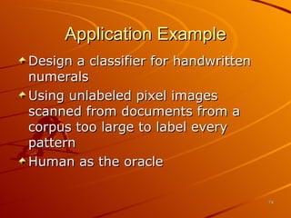 Application Example Design a classifier for handwritten numerals Using unlabeled pixel images scanned from documents from a corpus too large to label every pattern Human as the oracle 