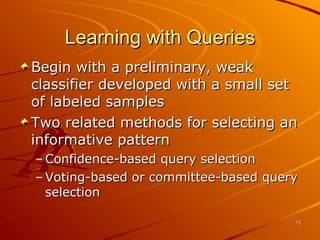 Learning with Queries Begin with a preliminary, weak classifier developed with a small set of labeled samples Two related methods for selecting an informative pattern Confidence-based query selection Voting-based or committee-based query selection 