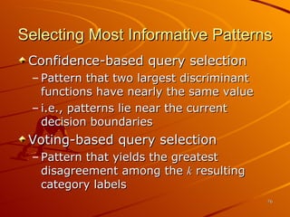 Selecting Most Informative Patterns Confidence-based query selection Pattern that two largest discriminant functions have nearly the same value i.e., patterns lie near the current decision boundaries Voting-based query selection Pattern that yields the greatest disagreement among the  k  resulting category labels 